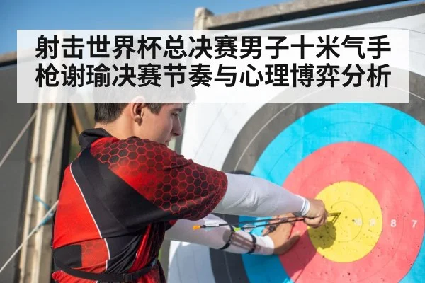 射击世界杯总决赛男子十米气手枪谢瑜决赛节奏与心理博弈分析