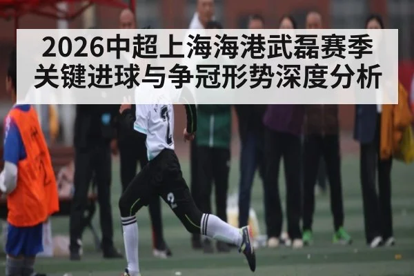 2026中超上海海港武磊赛季关键进球与争冠形势深度分析